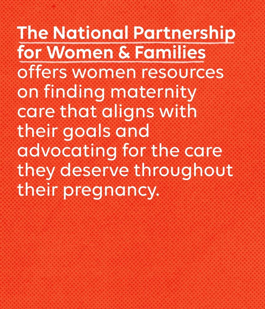 The National Partnership for Women & Families offers women resources on finding maternity care that aligns with their goals and advocating for the care they deserve throughout their pregnancy.